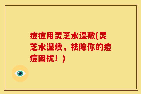 痘痘用灵芝水湿敷(灵芝水湿敷,祛除你的痘痘困扰!)