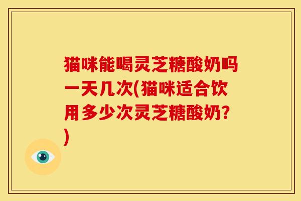 猫咪能喝灵芝糖酸奶吗一天几次(猫咪适合饮用多少次灵芝糖酸奶？)