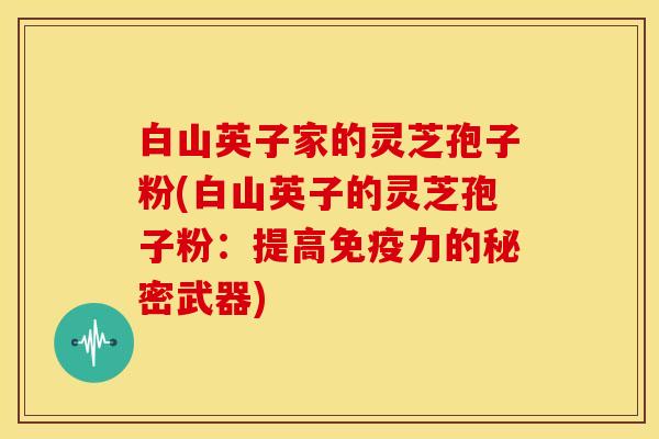 白山英子家的灵芝孢子粉(白山英子的灵芝孢子粉：提高免疫力的秘密武器)