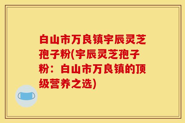 白山市万良镇宇辰灵芝孢子粉(宇辰灵芝孢子粉：白山市万良镇的顶级营养之选)