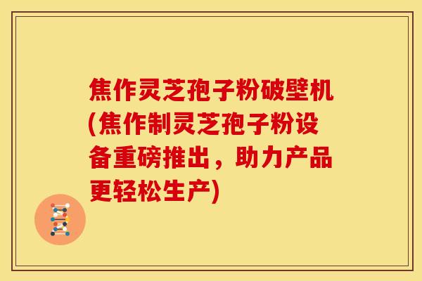 焦作灵芝孢子粉破壁机(焦作制灵芝孢子粉设备重磅推出，助力产品更轻松生产)