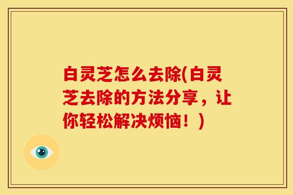白灵芝怎么去除(白灵芝去除的方法分享，让你轻松解决烦恼！)