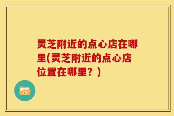 灵芝附近的点心店在哪里(灵芝附近的点心店位置在哪里？)