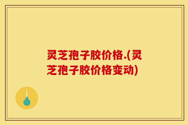 灵芝孢子胶价格.(灵芝孢子胶价格变动)