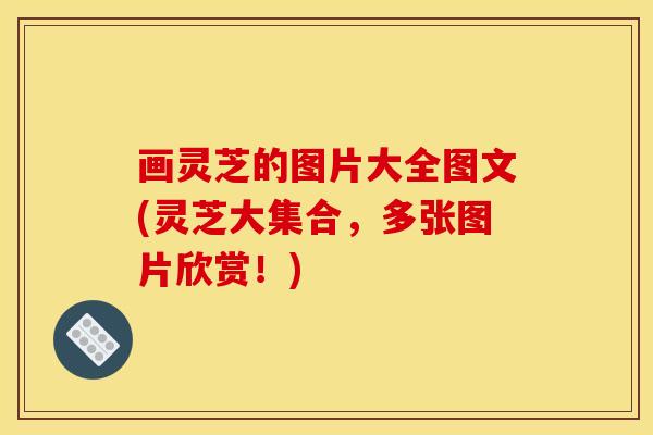 画灵芝的图片大全图文(灵芝大集合，多张图片欣赏！)