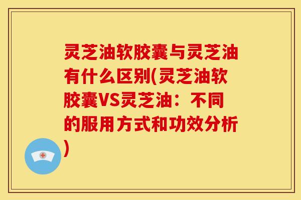 灵芝油软胶囊与灵芝油有什么区别(灵芝油软胶囊VS灵芝油:不同的服用方式和功效分析)