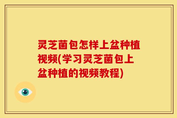 灵芝菌包怎样上盆种植视频(学习灵芝菌包上盆种植的视频教程)