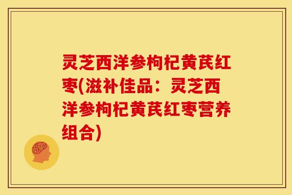 灵芝西洋参枸杞黄芪红枣(滋补佳品:灵芝西洋参枸杞黄芪红枣营养组合)