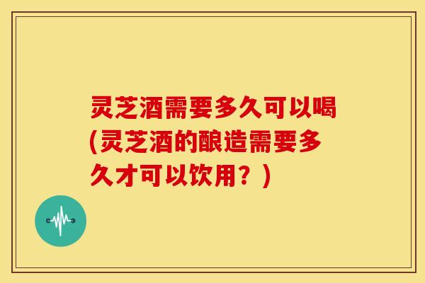 灵芝酒需要多久可以喝(灵芝酒的酿造需要多久才可以饮用？)