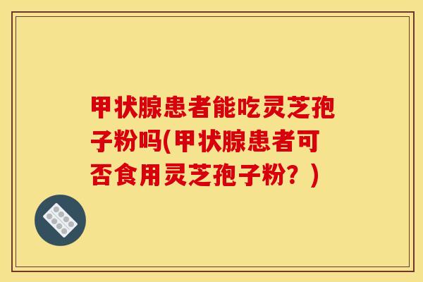 甲状腺患者能吃灵芝孢子粉吗(甲状腺患者可否食用灵芝孢子粉？)