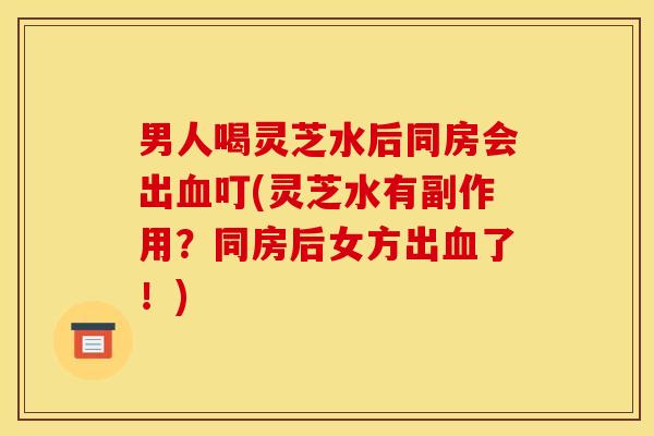 男人喝灵芝水后同房会出血叮(灵芝水有副作用?同房后女方出血了!)