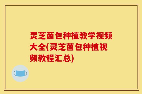 灵芝菌包种植教学视频大全(灵芝菌包种植视频教程汇总)