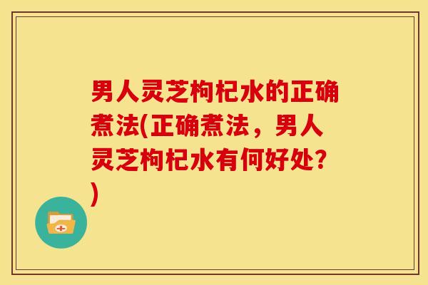 男人灵芝枸杞水的正确煮法(正确煮法,男人灵芝枸杞水有何好处?)