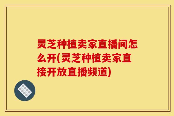 灵芝种植卖家直播间怎么开(灵芝种植卖家直接开放直播频道)
