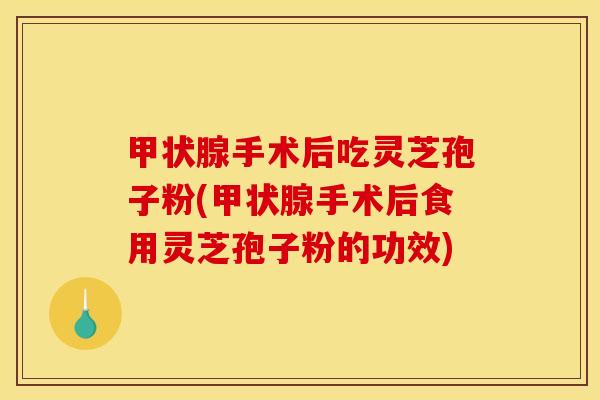 甲状腺手术后吃灵芝孢子粉(甲状腺手术后食用灵芝孢子粉的功效)