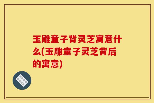 玉雕童子背灵芝寓意什么(玉雕童子灵芝背后的寓意)