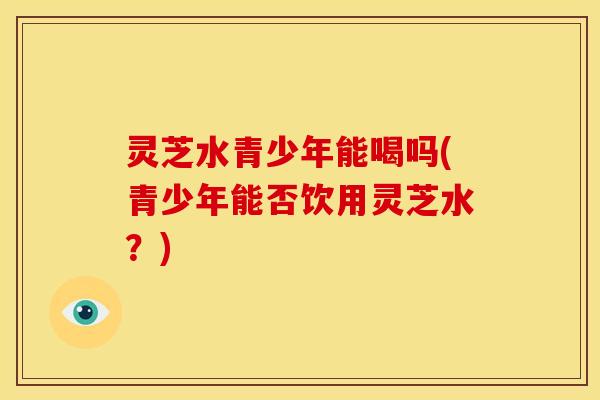 灵芝水青少年能喝吗(青少年能否饮用灵芝水?)
