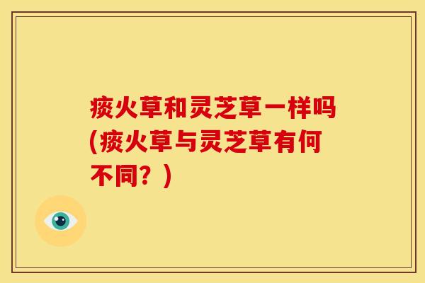痰火草和灵芝草一样吗(痰火草与灵芝草有何不同？)