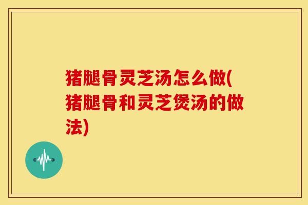 猪腿骨灵芝汤怎么做(猪腿骨和灵芝煲汤的做法)
