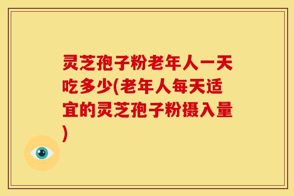 灵芝孢子粉老年人一天吃多少(老年人每天适宜的灵芝孢子粉摄入量)