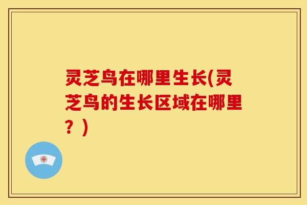 灵芝鸟在哪里生长(灵芝鸟的生长区域在哪里?)