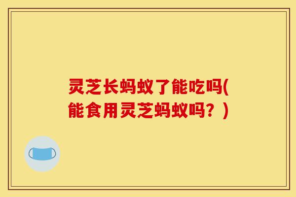灵芝长蚂蚁了能吃吗(能食用灵芝蚂蚁吗？)