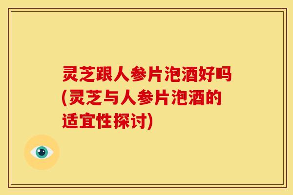 灵芝跟人参片泡酒好吗(灵芝与人参片泡酒的适宜性探讨)