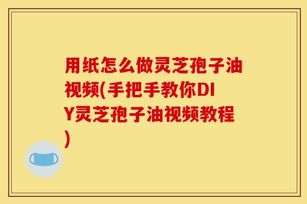用纸怎么做灵芝孢子油视频(手把手教你DIY灵芝孢子油视频教程)