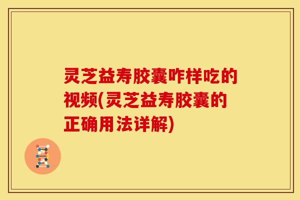 灵芝益寿胶囊咋样吃的视频(灵芝益寿胶囊的正确用法详解)