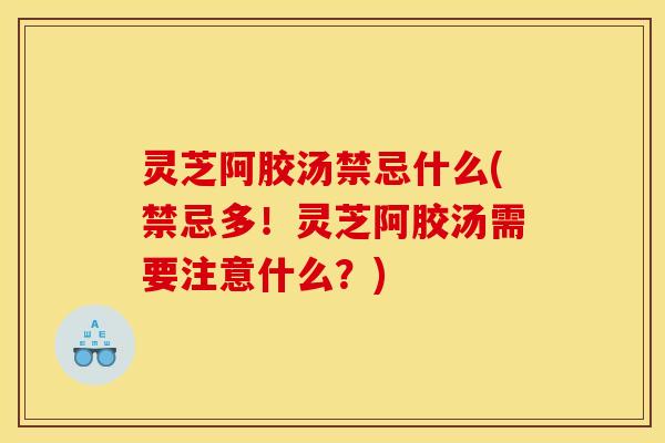 灵芝阿胶汤禁忌什么(禁忌多!灵芝阿胶汤需要注意什么?)