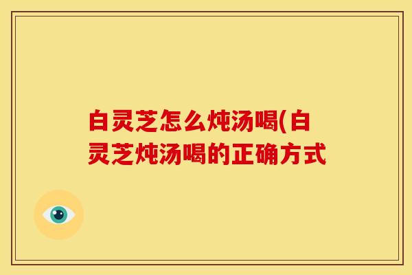 白灵芝怎么炖汤喝(白灵芝炖汤喝的正确方式