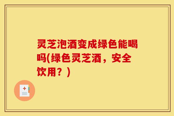 灵芝泡酒变成绿色能喝吗(绿色灵芝酒,安全饮用?)