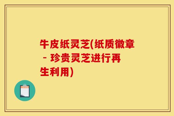 牛皮纸灵芝(纸质徽章 - 珍贵灵芝进行再生利用)