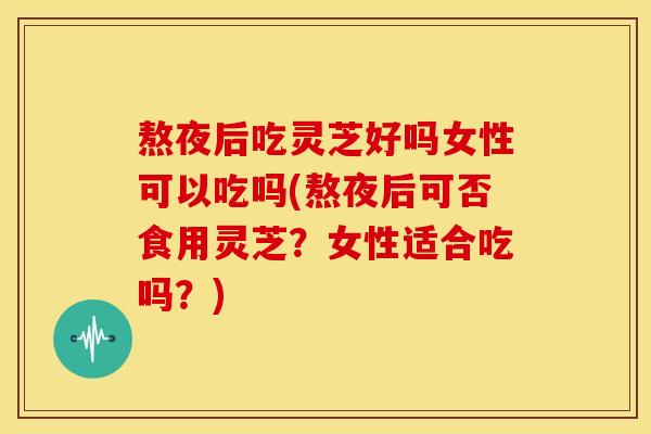熬夜后吃灵芝好吗女性可以吃吗(熬夜后可否食用灵芝?女性适合吃吗?)