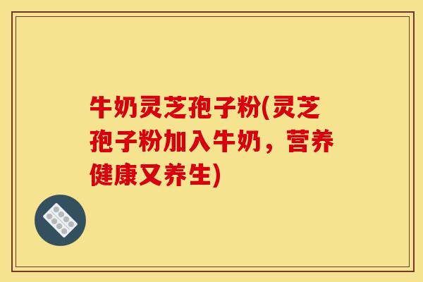 牛奶灵芝孢子粉(灵芝孢子粉加入牛奶,营养健康又养生)