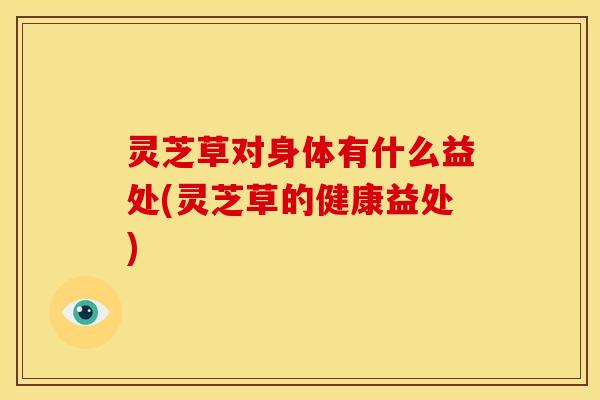 灵芝草对身体有什么益处(灵芝草的健康益处)