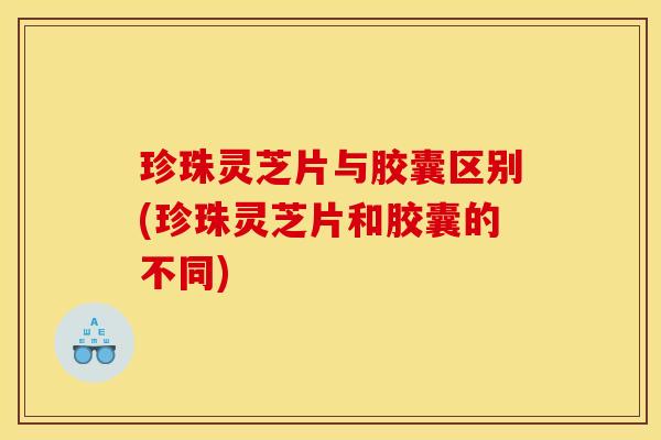 珍珠灵芝片与胶囊区别(珍珠灵芝片和胶囊的不同)