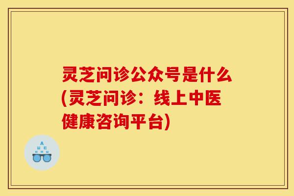 灵芝问诊公众号是什么(灵芝问诊:线上中医健康咨询平台)