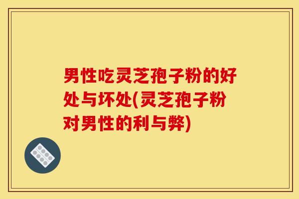 男性吃灵芝孢子粉的好处与坏处(灵芝孢子粉对男性的利与弊)