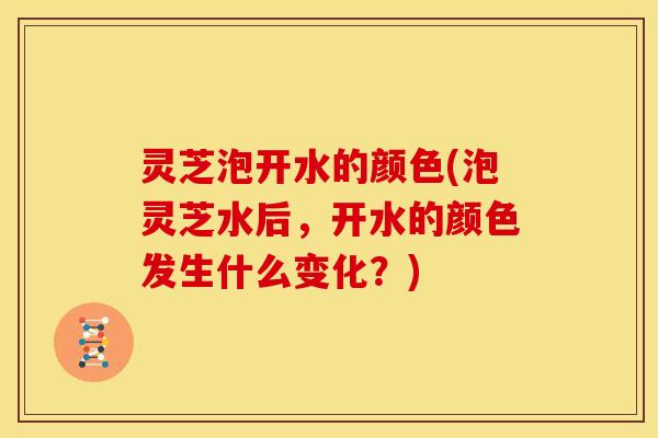 灵芝泡开水的颜色(泡灵芝水后,开水的颜色发生什么变化?)