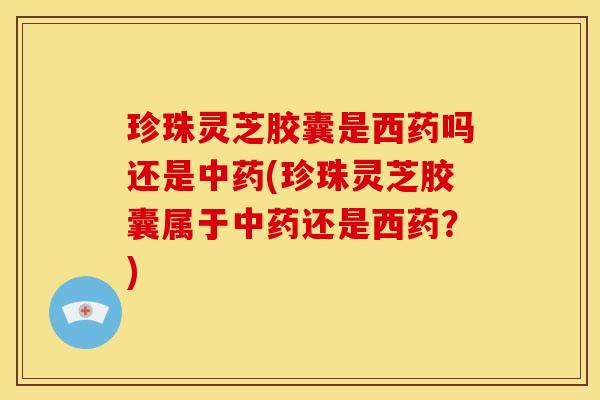 珍珠灵芝胶囊是西药吗还是中药(珍珠灵芝胶囊属于中药还是西药?)