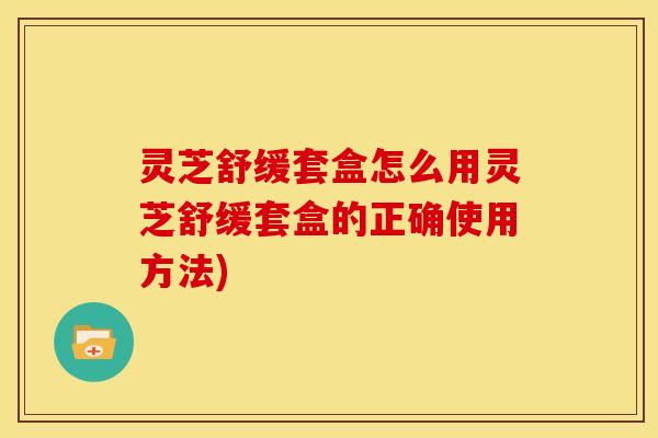 灵芝舒缓套盒怎么用灵芝舒缓套盒的正确使用方法)
