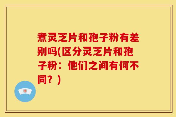 煮灵芝片和孢子粉有差别吗(区分灵芝片和孢子粉：他们之间有何不同？)