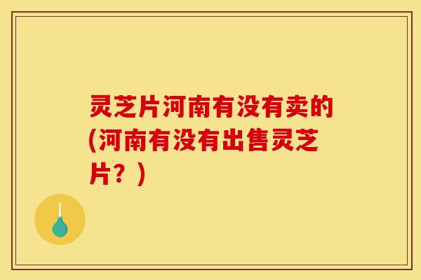 灵芝片河南有没有卖的(河南有没有出售灵芝片?)