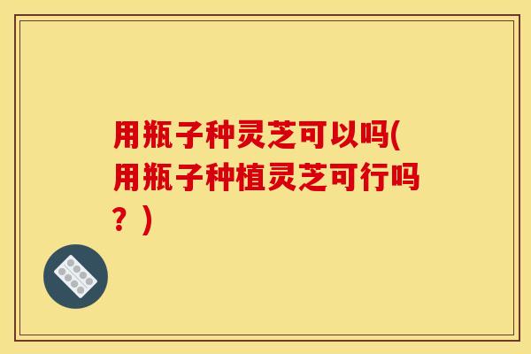 用瓶子种灵芝可以吗(用瓶子种植灵芝可行吗?)