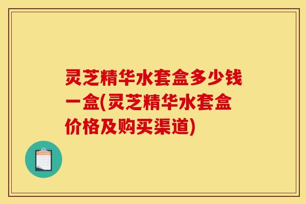 灵芝精华水套盒多少钱一盒(灵芝精华水套盒价格及购买渠道)