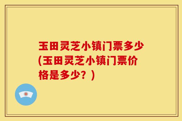 玉田灵芝小镇门票多少(玉田灵芝小镇门票价格是多少?)