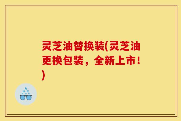 灵芝油替换装(灵芝油更换包装,全新上市!)
