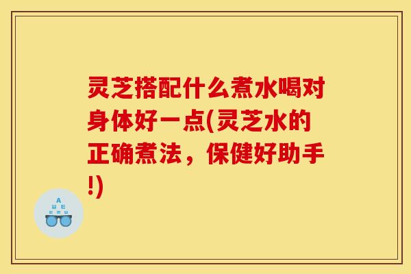 灵芝搭配什么煮水喝对身体好一点(灵芝水的正确煮法,保健好助手!)