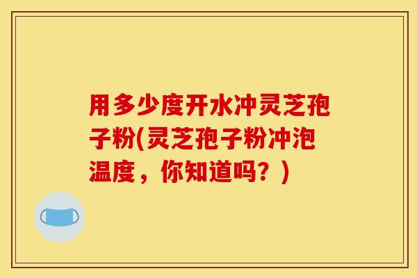 用多少度开水冲灵芝孢子粉(灵芝孢子粉冲泡温度,你知道吗?)